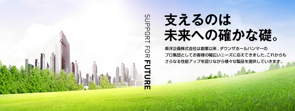 支えるのは未来への確かな礎。東洋企画株式会社は創業以来、ダウンザホールハンマーのプロ集団としてお客様の幅広いニーズに応えてきました。これからもさらなる性能アップを図りながら様々な製品を提供していきます。